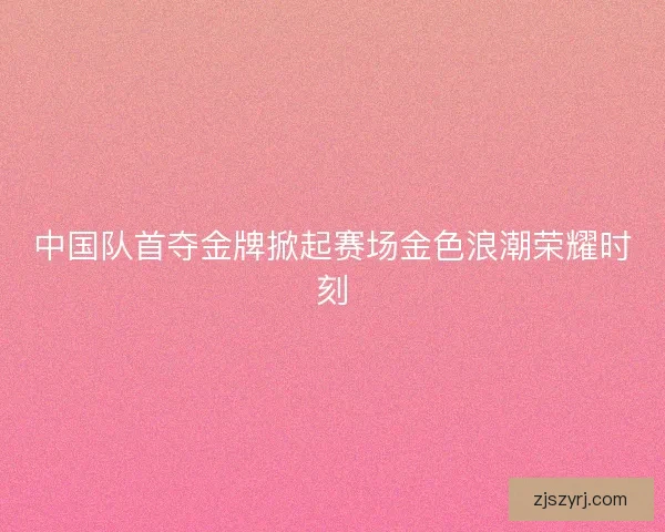 中国队首夺金牌掀起赛场金色浪潮荣耀时刻
