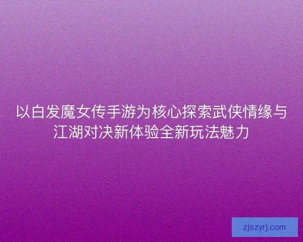 以白发魔女传手游为核心探索武侠情缘与江湖对决新体验全新玩法魅力