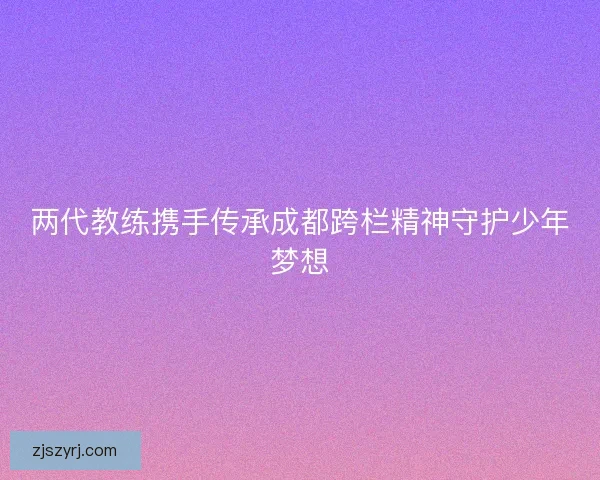 两代教练携手传承成都跨栏精神守护少年梦想