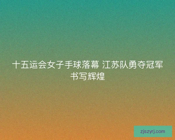 十五运会女子手球落幕 江苏队勇夺冠军书写辉煌